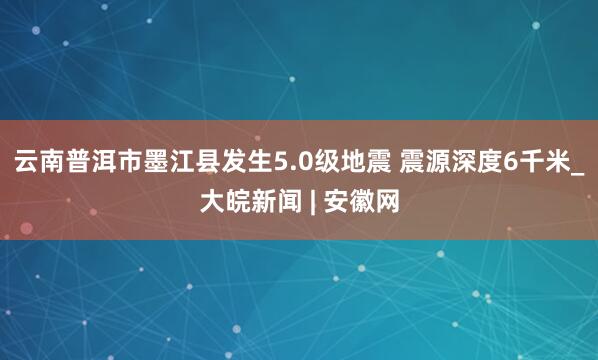 云南普洱市墨江县发生5.0级地震 震源深度6千米_大皖新闻 | 安徽网
