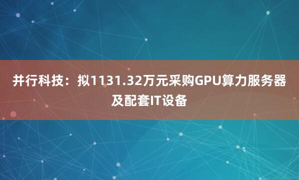 并行科技：拟1131.32万元采购GPU算力服务器及配套IT设备
