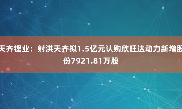 天齐锂业：射洪天齐拟1.5亿元认购欣旺达动力新增股份7921.81万股