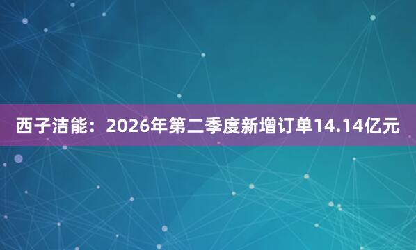 西子洁能：2026年第二季度新增订单14.14亿元