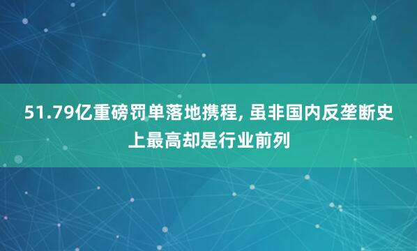 51.79亿重磅罚单落地携程, 虽非国内反垄断史上最高却是行业前列