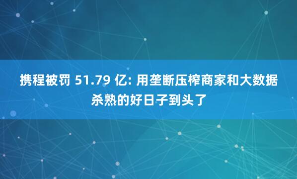 携程被罚 51.79 亿: 用垄断压榨商家和大数据杀熟的好日子到头了