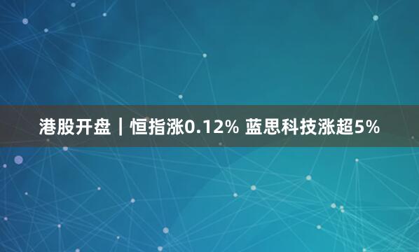 港股开盘｜恒指涨0.12% 蓝思科技涨超5%