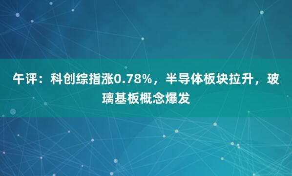 午评：科创综指涨0.78%，半导体板块拉升，玻璃基板概念爆发