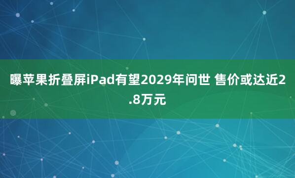 曝苹果折叠屏iPad有望2029年问世 售价或达近2.8万元
