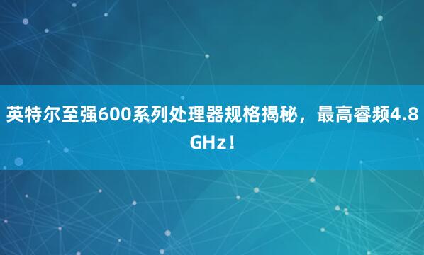 英特尔至强600系列处理器规格揭秘，最高睿频4.8GHz！
