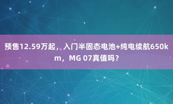 预售12.59万起，入门半固态电池+纯电续航650km，MG 07真值吗？
