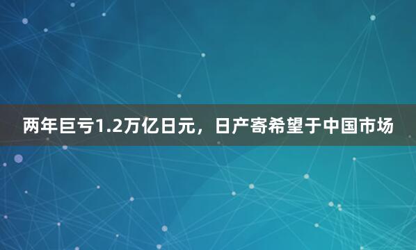 两年巨亏1.2万亿日元，日产寄希望于中国市场
