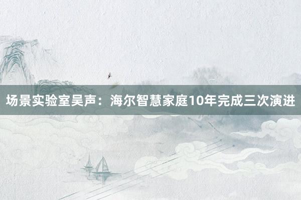 场景实验室吴声：海尔智慧家庭10年完成三次演进