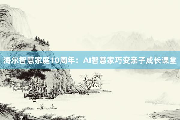 海尔智慧家庭10周年:AI智慧家巧变亲子成长课堂