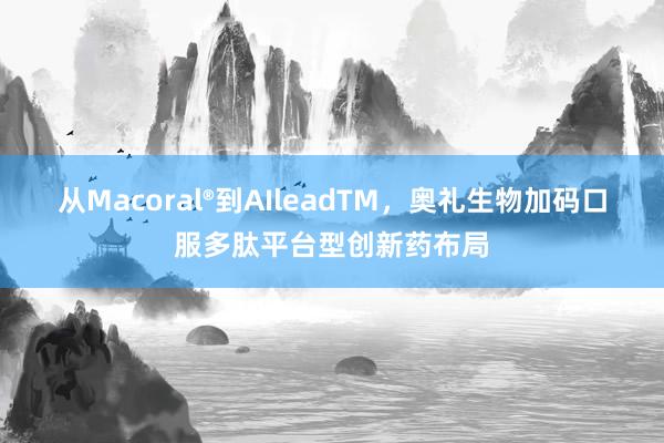 从Macoral®到AIleadTM，奥礼生物加码口服多肽平台型创新药布局