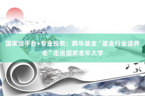 国家级平台+专业投教：鹏华基金“基金行业话养老”走进国家老年大学