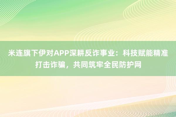 米连旗下伊对APP深耕反诈事业：科技赋能精准打击诈骗，共同筑牢全民防护网