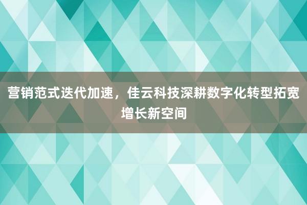 营销范式迭代加速，佳云科技深耕数字化转型拓宽增长新空间