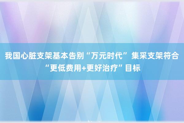 我国心脏支架基本告别“万元时代” 集采支架符合“更低费用+更好治疗”目标