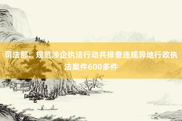 司法部：规范涉企执法行动共排查违规异地行政执法案件600多件