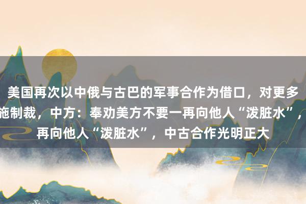 美国再次以中俄与古巴的军事合作为借口，对更多古巴公司和个人实施制裁，中方：奉劝美方不要一再向他人“泼脏水”，中古合作光明正大