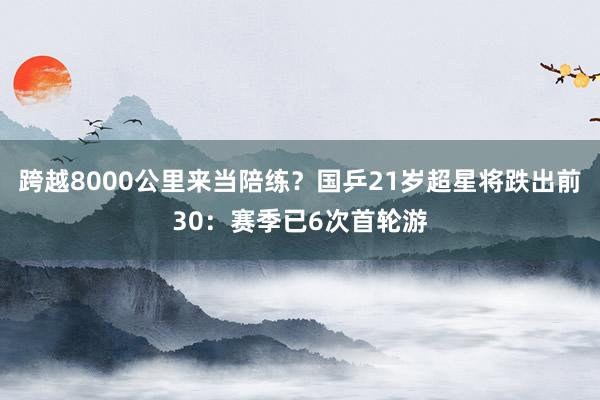 跨越8000公里来当陪练？国乒21岁超星将跌出前30：赛季已6次首轮游