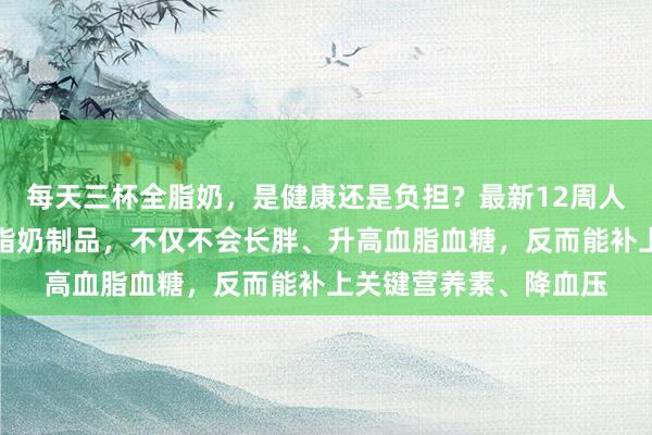 每天三杯全脂奶，是健康还是负担？最新12周人体实验：每天三份全脂奶制品，不仅不会长胖、升高血脂血糖，反而能补上关键营养素、降血压