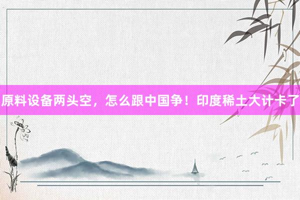 原料设备两头空，怎么跟中国争！印度稀土大计卡了