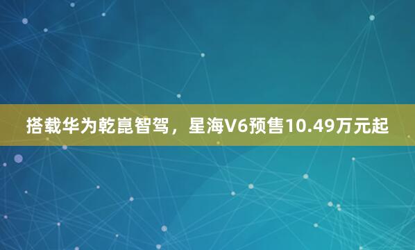 搭载华为乾崑智驾，星海V6预售10.49万元起
