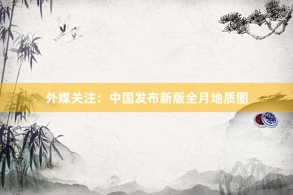 外媒关注：中国发布新版全月地质图