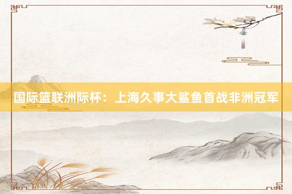 国际篮联洲际杯：上海久事大鲨鱼首战非洲冠军