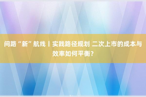问路“新”航线丨实践路径规划 二次上市的成本与效率如何平衡？