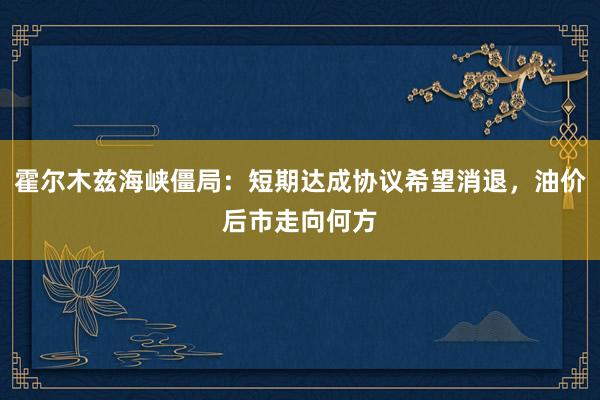 霍尔木兹海峡僵局：短期达成协议希望消退，油价后市走向何方