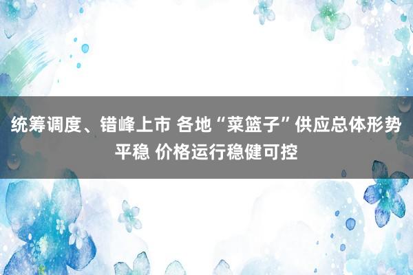 统筹调度、错峰上市 各地“菜篮子”供应总体形势平稳 价格运行稳健可控