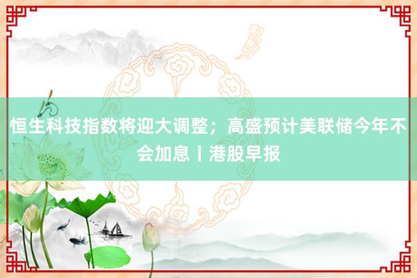 恒生科技指数将迎大调整；高盛预计美联储今年不会加息丨港股早报