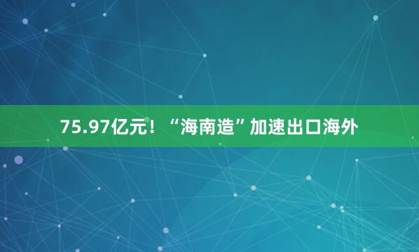 75.97亿元！“海南造”加速出口海外