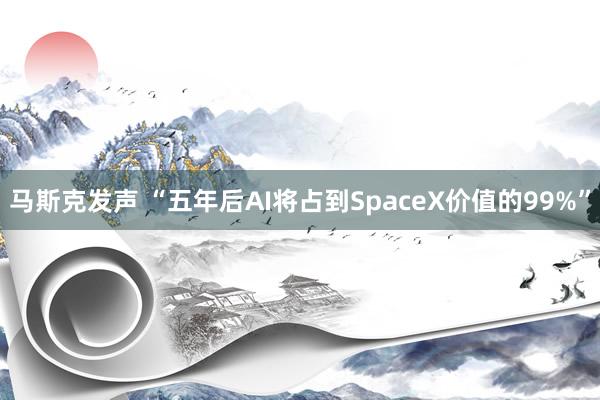 马斯克发声 “五年后AI将占到SpaceX价值的99%”