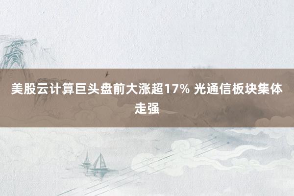 美股云计算巨头盘前大涨超17% 光通信板块集体走强