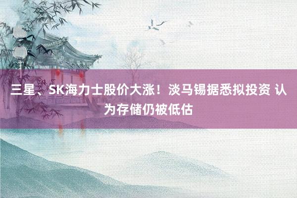 三星、SK海力士股价大涨！淡马锡据悉拟投资 认为存储仍被低估