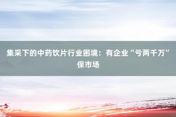 集采下的中药饮片行业困境：有企业“亏两千万”保市场