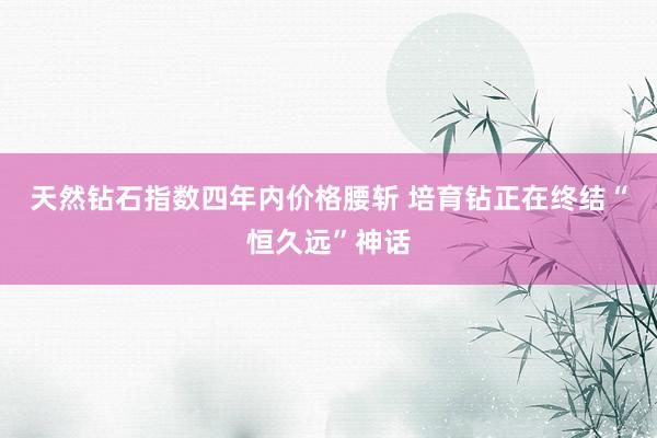 天然钻石指数四年内价格腰斩 培育钻正在终结“恒久远”神话