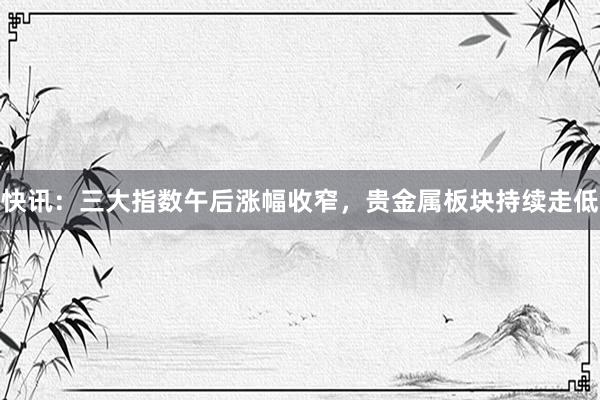 快讯：三大指数午后涨幅收窄，贵金属板块持续走低