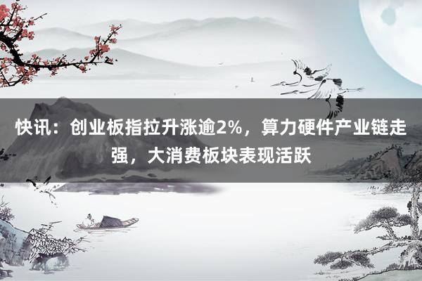 快讯：创业板指拉升涨逾2%，算力硬件产业链走强，大消费板块表现活跃