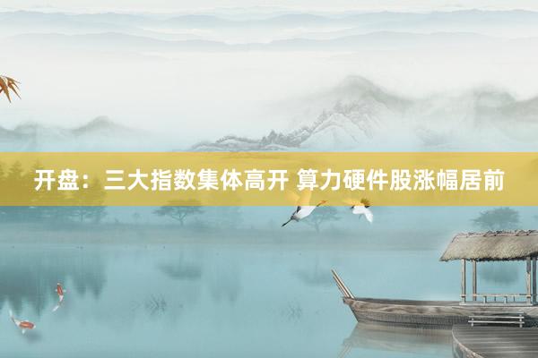 开盘：三大指数集体高开 算力硬件股涨幅居前