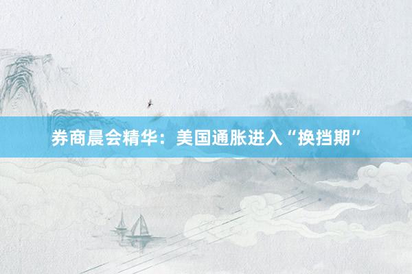 券商晨会精华：美国通胀进入“换挡期”