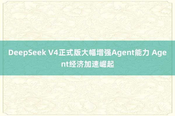 DeepSeek V4正式版大幅增强Agent能力 Agent经济加速崛起