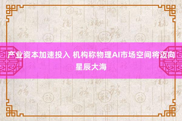 产业资本加速投入 机构称物理AI市场空间将迈向星辰大海