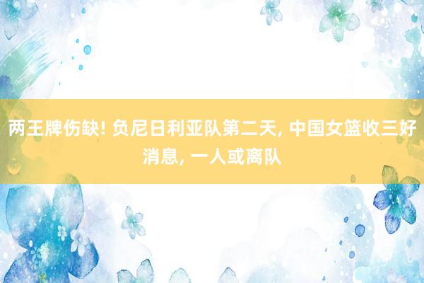 两王牌伤缺! 负尼日利亚队第二天, 中国女篮收三好消息, 一人或离队