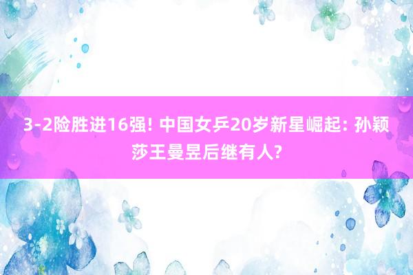 3-2险胜进16强! 中国女乒20岁新星崛起: 孙颖莎王曼昱后继有人?