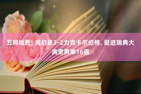 五局险胜! 周启豪3-2力克卡尔伯格, 挺进瑞典大满贯男单16强