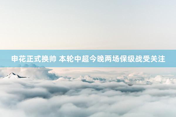 申花正式换帅 本轮中超今晚两场保级战受关注