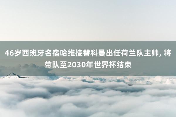 46岁西班牙名宿哈维接替科曼出任荷兰队主帅, 将带队至2030年世界杯结束