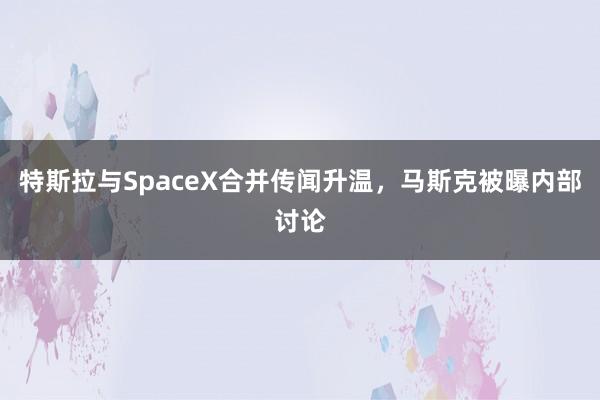 特斯拉与SpaceX合并传闻升温，马斯克被曝内部讨论