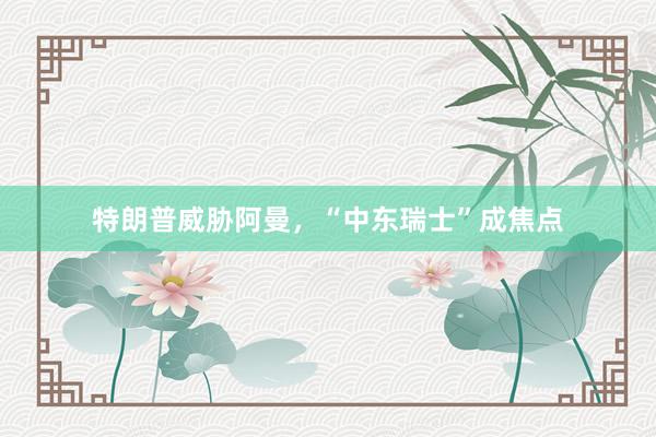 特朗普威胁阿曼，“中东瑞士”成焦点
